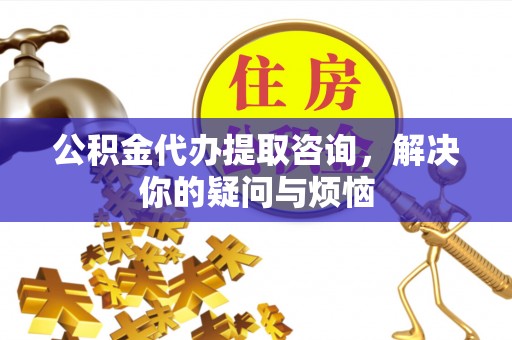 龙岗公积金代办提取咨询，解决你的疑问与烦恼