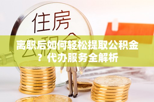 龙岗离职后如何轻松提取公积金？代办服务全解析