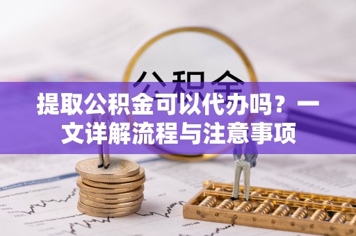 龙岗提取公积金可以代办吗？一文详解流程与注意事项