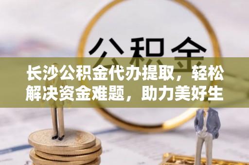 龙岗长沙公积金代办提取，轻松解决资金难题，助力美好生活