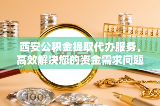 龙岗西安公积金提取代办服务，高效解决您的资金需求问题