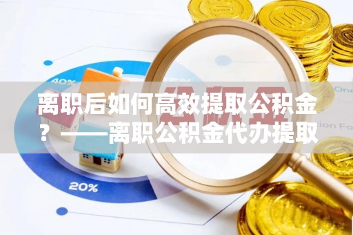 龙岗离职后如何高效提取公积金？——离职公积金代办提取全流程解析