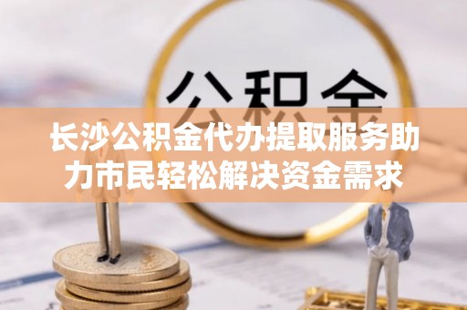 龙岗长沙公积金代办提取服务助力市民轻松解决资金需求