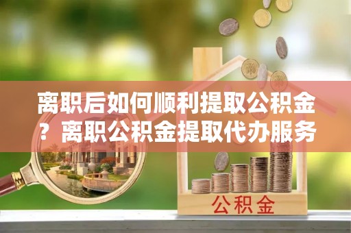 龙岗离职后如何顺利提取公积金？离职公积金提取代办服务帮你搞定！