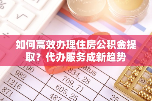 龙岗如何高效办理住房公积金提取？代办服务成新趋势
