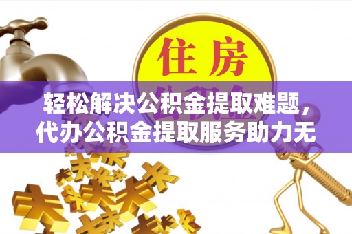 龙岗轻松解决公积金提取难题，代办公积金提取服务助力无忧生活