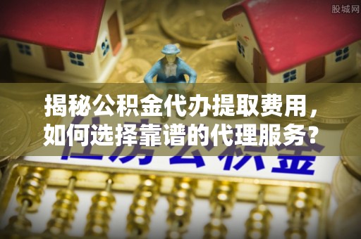龙岗揭秘公积金代办提取费用，如何选择靠谱的代理服务？