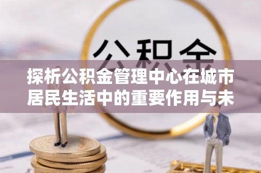 龙岗探析公积金管理中心在城市居民生活中的重要作用与未来发展趋势