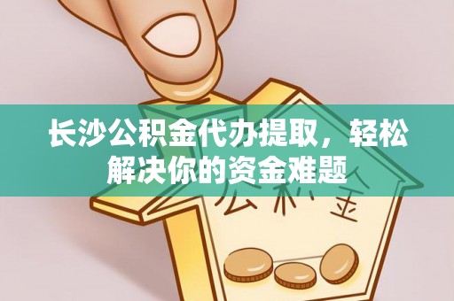 龙岗长沙公积金代办提取，轻松解决你的资金难题